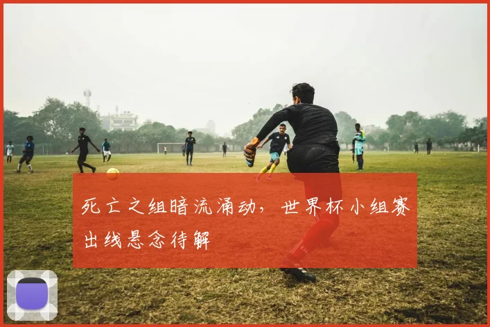 死亡之组暗流涌动，世界杯小组赛出线悬念待解