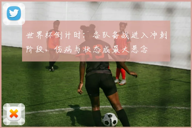世界杯倒计时：各队备战进入冲刺阶段，伤病与状态成最大悬念