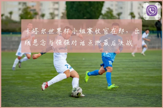 卡塔尔世界杯小组赛收官在即，出线悬念与强强对话点燃最后决战