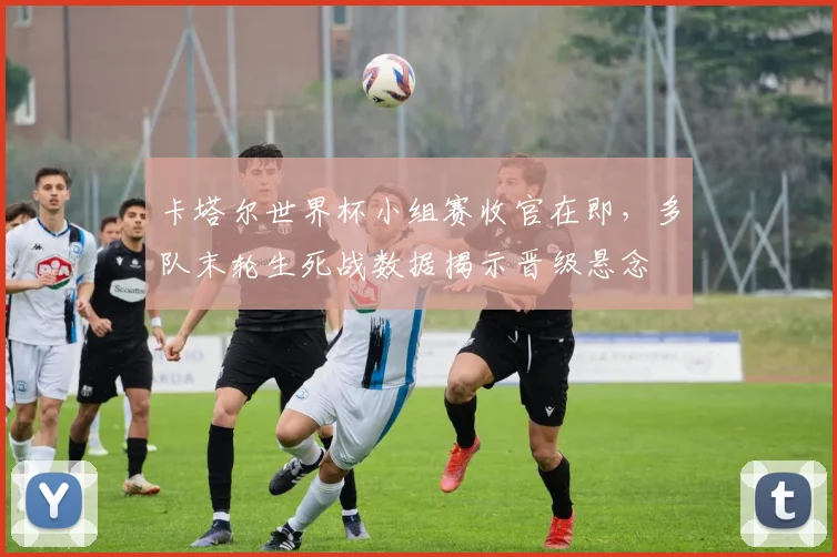 卡塔尔世界杯小组赛收官在即，多队末轮生死战数据揭示晋级悬念