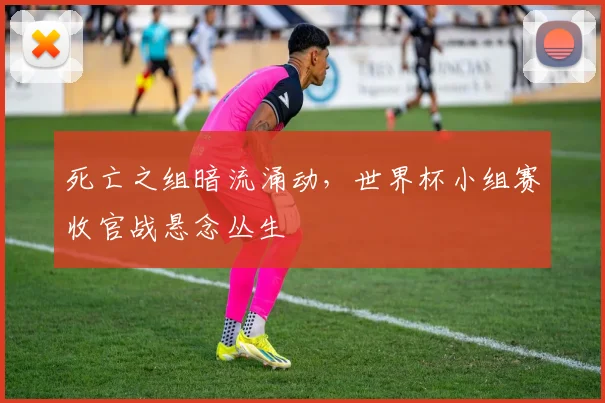 死亡之组暗流涌动，世界杯小组赛收官战悬念丛生