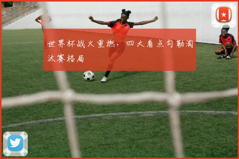世界杯战火重燃，四大看点勾勒淘汰赛格局