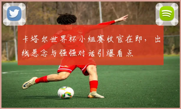 卡塔尔世界杯小组赛收官在即，出线悬念与强强对话引爆看点