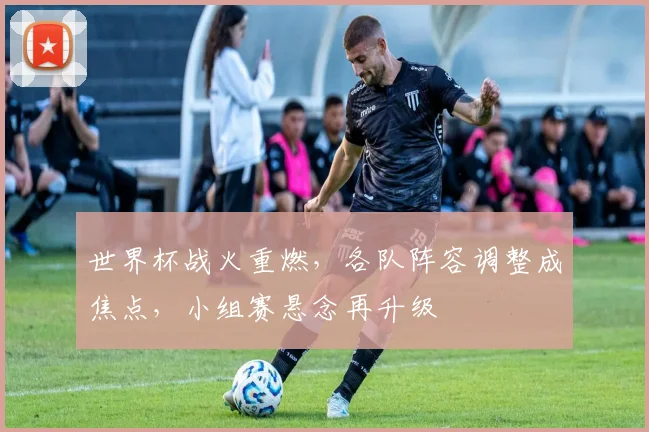 世界杯战火重燃，各队阵容调整成焦点，小组赛悬念再升级