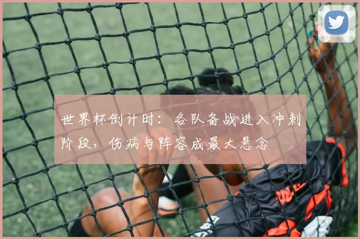 世界杯倒计时：各队备战进入冲刺阶段，伤病与阵容成最大悬念